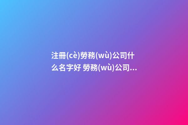 注冊(cè)勞務(wù)公司什么名字好 勞務(wù)公司注冊(cè)取名